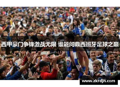 西甲豪门争锋激战无限 谁能问鼎西班牙足球之巅